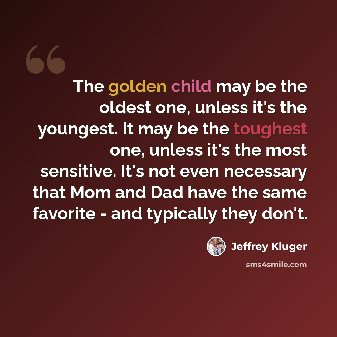“The golden child may be the oldest one, unless it's the youngest. It may be the toughest one, unless it's the most sensitive. It's not even necessary that Mom and Dad have the same favorite - and typically they don't.” quote by Jeffrey Kluger