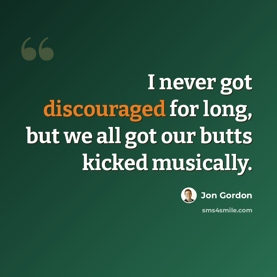 “I never got discouraged for long, but we all got our butts kicked musically.” quote by Jon Gordon