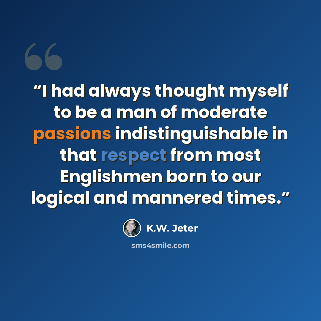 “I had always thought myself to be a man of moderate passions indistinguishable in that respect from most Englishmen born to our logical and mannered times.” quote by K.W. Jeter