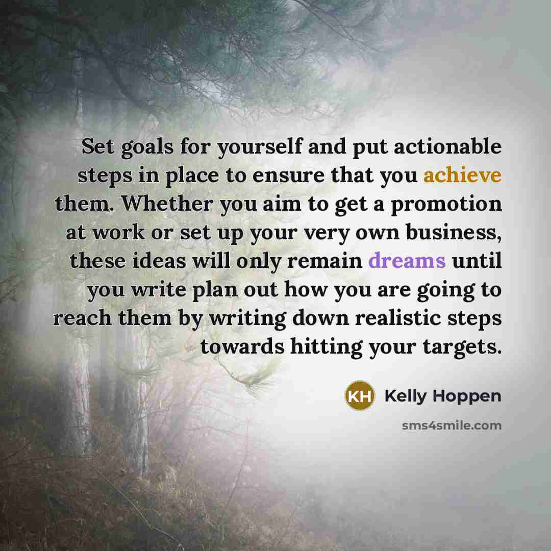 “Set goals for yourself and put actionable steps in place to ensure that you achieve them. Whether you aim to get a promotion at work or set up your very own business, these ideas will only remain dreams until you write plan out how you are going to reach them by writing down realistic steps…” quote by Kelly Hoppen