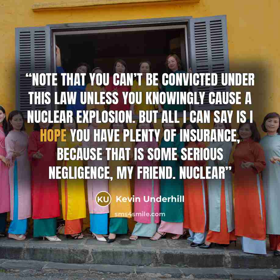 “Note that you can’t be convicted under this law unless you knowingly cause a nuclear explosion. But all I can say is I hope you have plenty of insurance, because that is some serious negligence, my friend. Nuclear” quote by Kevin Underhill
