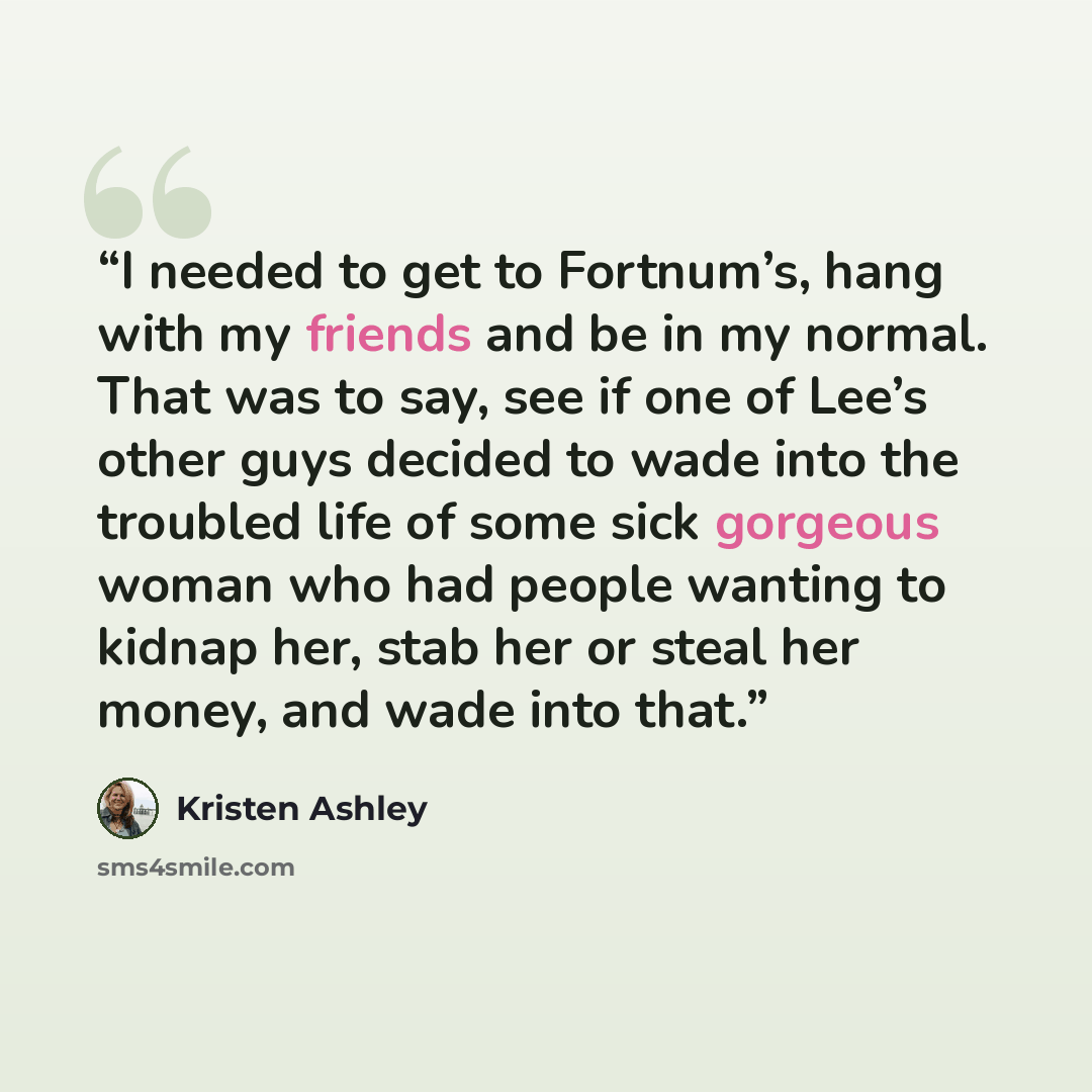 “I needed to get to Fortnum’s, hang with my friends and be in my normal. That was to say, see if one of Lee’s other guys decided to wade into the troubled life of some sick gorgeous woman who had people wanting to kidnap her, stab her or steal her money, and wade into that.” quote by Kristen Ashley