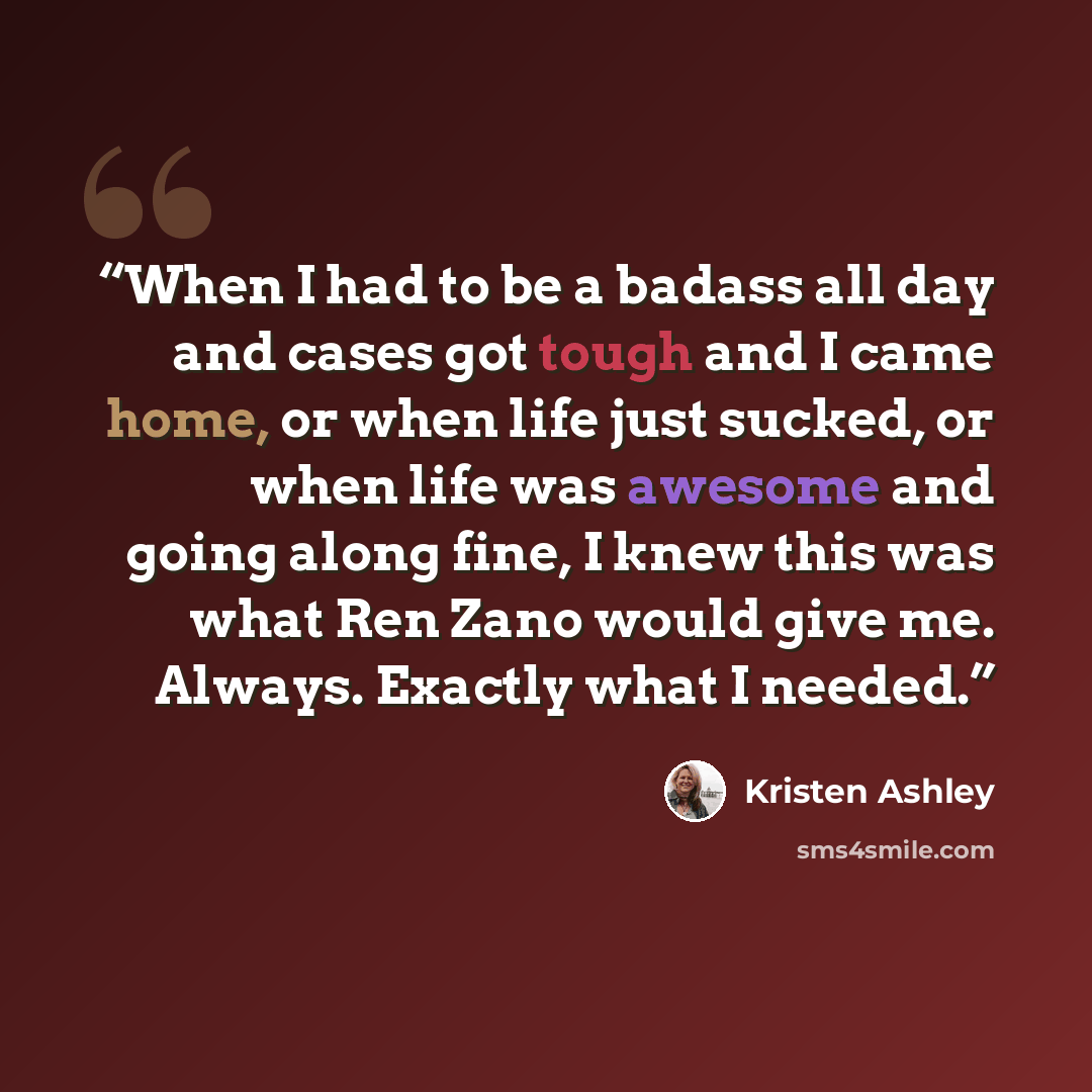 “When I had to be a badass all day and cases got tough and I came home, or when life just sucked, or when life was awesome and going along fine, I knew this was what Ren Zano would give me. Always. Exactly what I needed.” quote by Kristen Ashley