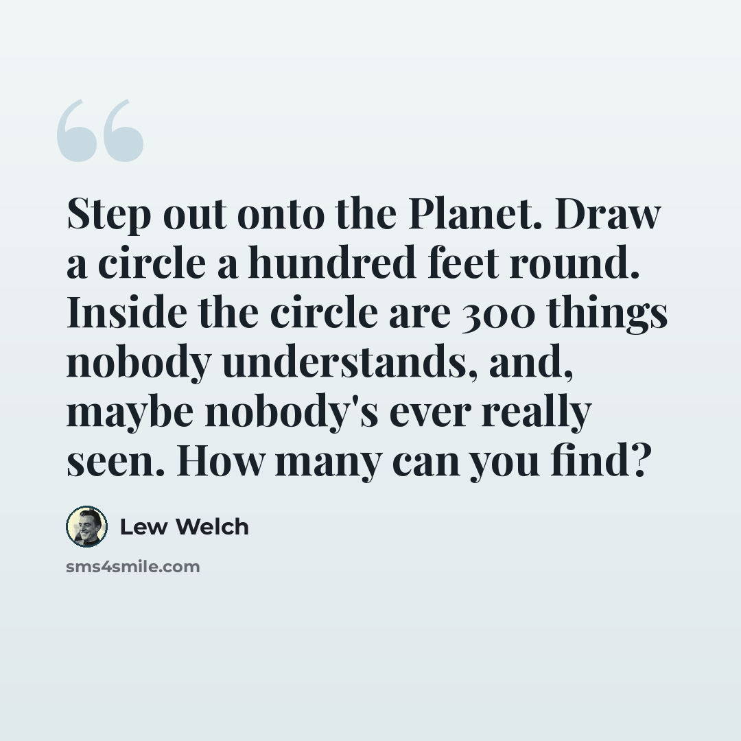 “Step out onto the Planet. Draw a circle a hundred feet round. Inside the circle are 300 things nobody understands, and, maybe nobody's ever really seen. How many can you find?” quote by Lew Welch