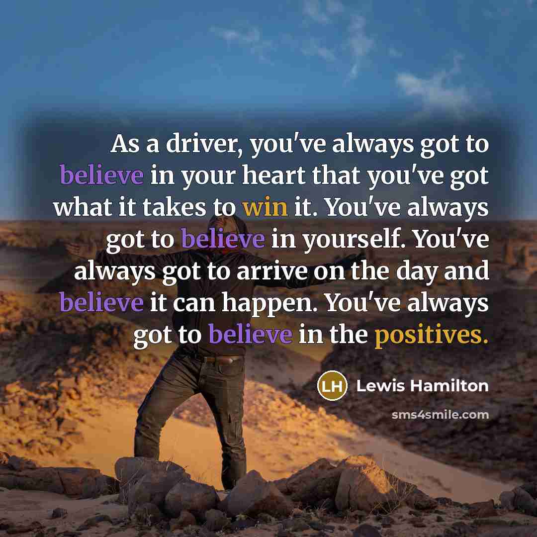 “As a driver, you've always got to believe in your heart that you've got what it takes to win it. You've always got to believe in yourself. You've always got to arrive on the day and believe it can happen. You've always got to believe in the positives.” quote by Lewis Hamilton