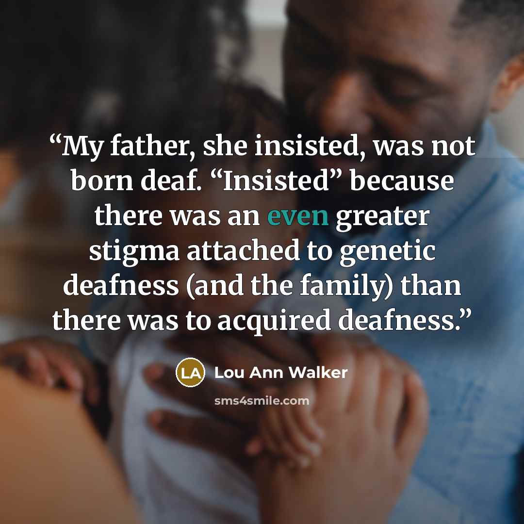 “My father, she insisted, was not born deaf. “Insisted” because there was an even greater stigma attached to genetic deafness (and the family) than there was to acquired deafness.” quote by Lou Ann Walker
