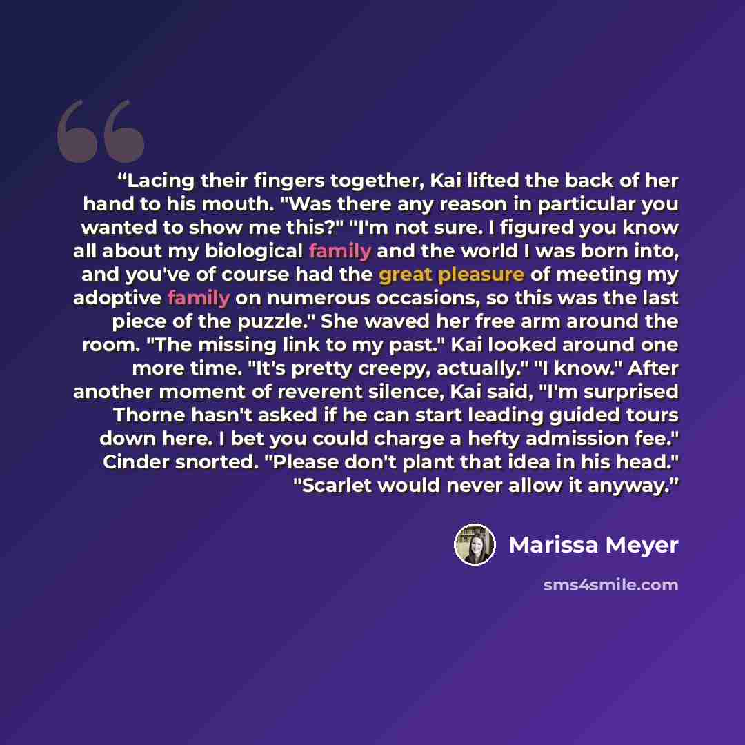 “Lacing their fingers together, Kai lifted the back of her hand to his mouth. "Was there any reason in particular you wanted to show me this?" "I'm not sure. I figured you know all about my biological family and the world I was born into, and you've of course had the great pleasure of meeting my…” quote by Marissa Meyer