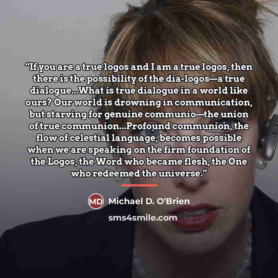 “If you are a true logos and I am a true logos, then there is the possibility of the dia-logos—a true dialogue...What is true dialogue in a world like ours? Our world is drowning in communication, but starving for genuine communio—the union of true communion...Profound communion, the flow of…” quote by Michael D. O'Brien