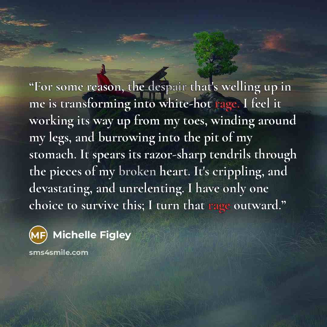 “For some reason, the despair that's welling up in me is transforming into white-hot rage. I feel it working its way up from my toes, winding around my legs, and burrowing into the pit of my stomach. It spears its razor-sharp tendrils through the pieces of my broken heart. It's crippling, and…” quote by Michelle Figley