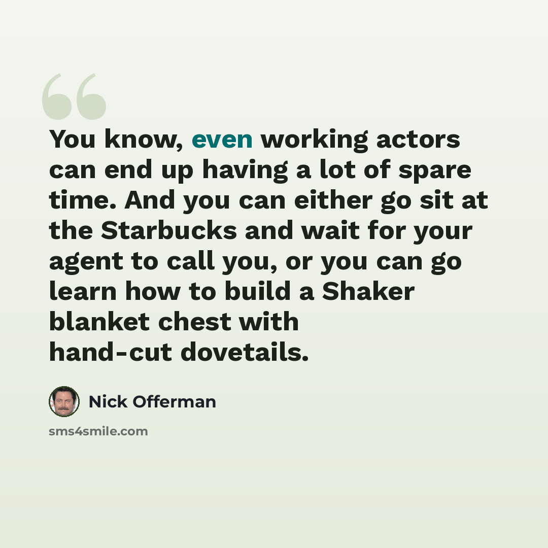 “You know, even working actors can end up having a lot of spare time. And you can either go sit at the Starbucks and wait for your agent to call you, or you can go learn how to build a Shaker blanket chest with hand-cut dovetails.” quote by Nick Offerman