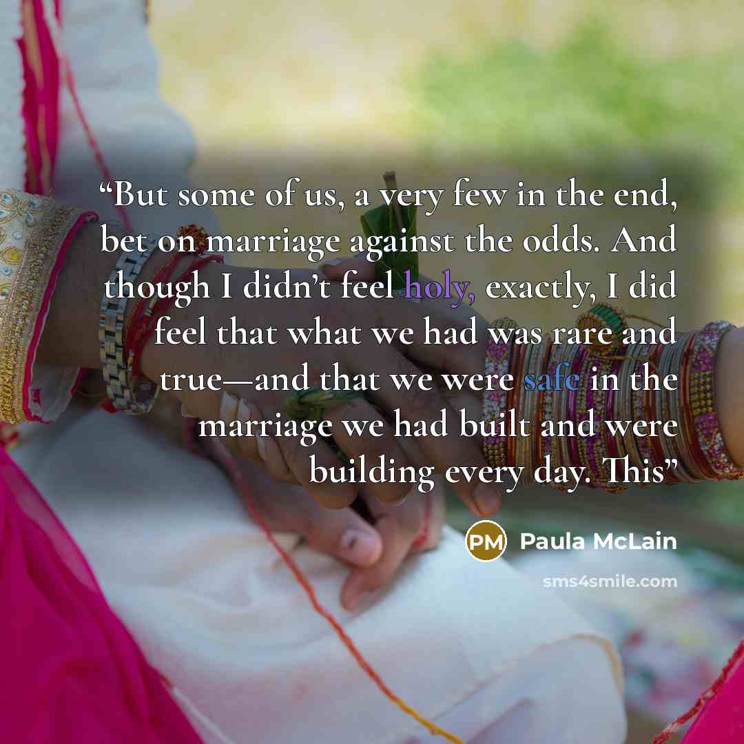 “But some of us, a very few in the end, bet on marriage against the odds. And though I didn’t feel holy, exactly, I did feel that what we had was rare and true—and that we were safe in the marriage we had built and were building every day. This” quote by Paula McLain