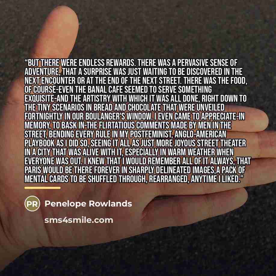 “But there were endless rewards. There was a pervasive sense of adventure, that a surprise was just waiting to be discovered in the next encounter or at the end of the next street. There was the food, of course-even the banal cafe seemed to serve something exquisite-and the artistry with which it…” quote by Penelope Rowlands