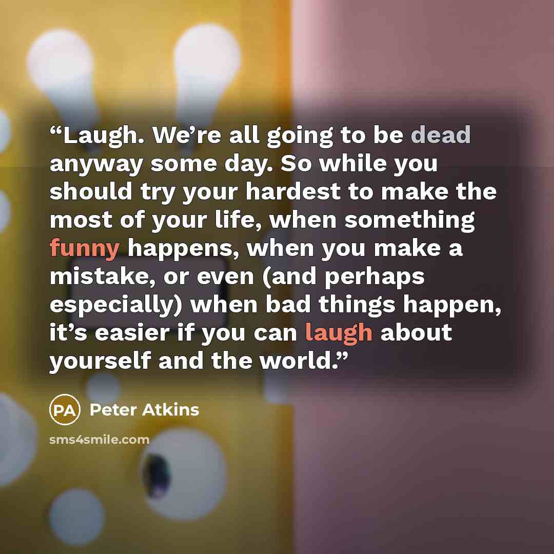 “Laugh. We’re all going to be dead anyway some day. So while you should try your hardest to make the most of your life, when something funny happens, when you make a mistake, or even (and perhaps especially) when bad things happen, it’s easier if you can laugh about yourself and the world.” quote by Peter Atkins
