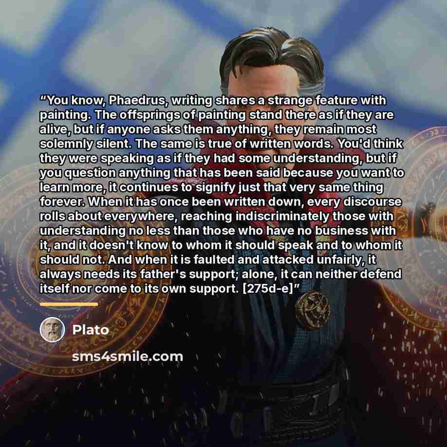 “You know, Phaedrus, writing shares a strange feature with painting. The offsprings of painting stand there as if they are alive, but if anyone asks them anything, they remain most solemnly silent. The same is true of written words. You'd think they were speaking as if they had some understanding…” quote by Plato