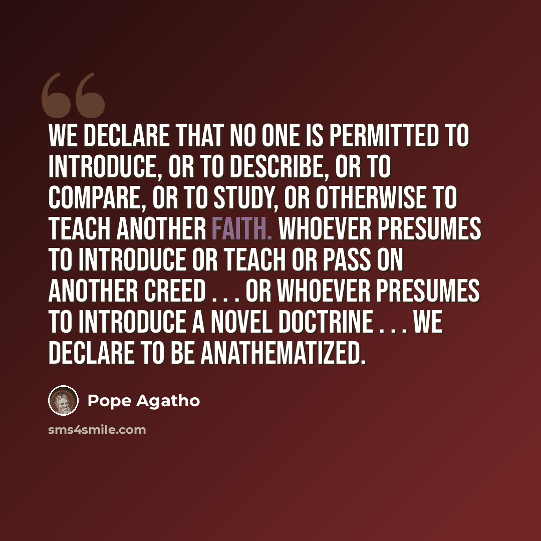 “We declare that no one is permitted to introduce, or to describe, or to compare, or to study, or otherwise to teach another faith. Whoever presumes to introduce or teach or pass on another creed . . . or whoever presumes to introduce a novel doctrine . . . We declare to be anathematized.” quote by Pope Agatho