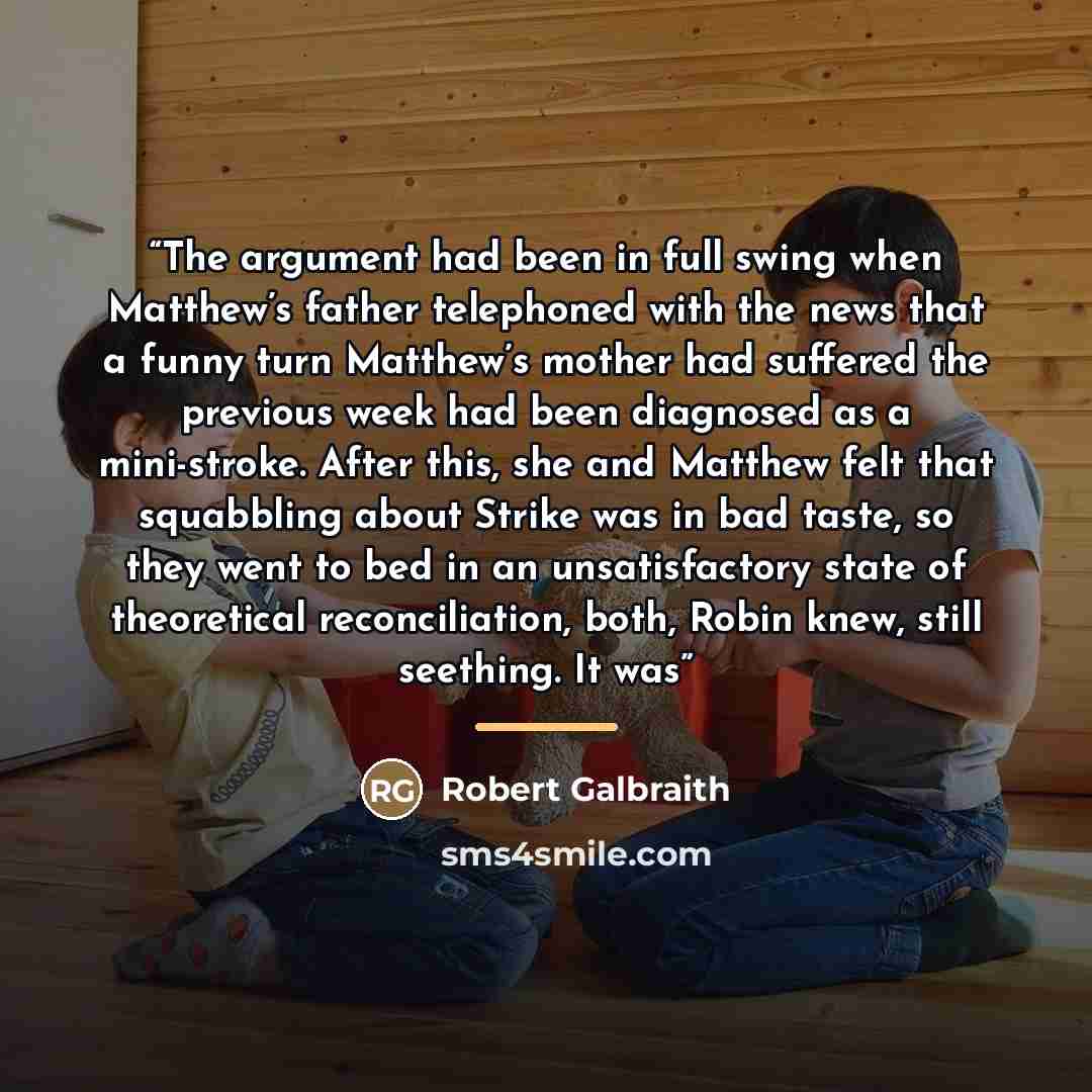 “The argument had been in full swing when Matthew’s father telephoned with the news that a funny turn Matthew’s mother had suffered the previous week had been diagnosed as a mini-stroke. After this, she and Matthew felt that squabbling about Strike was in bad taste, so they went to bed in an…” quote by Robert Galbraith