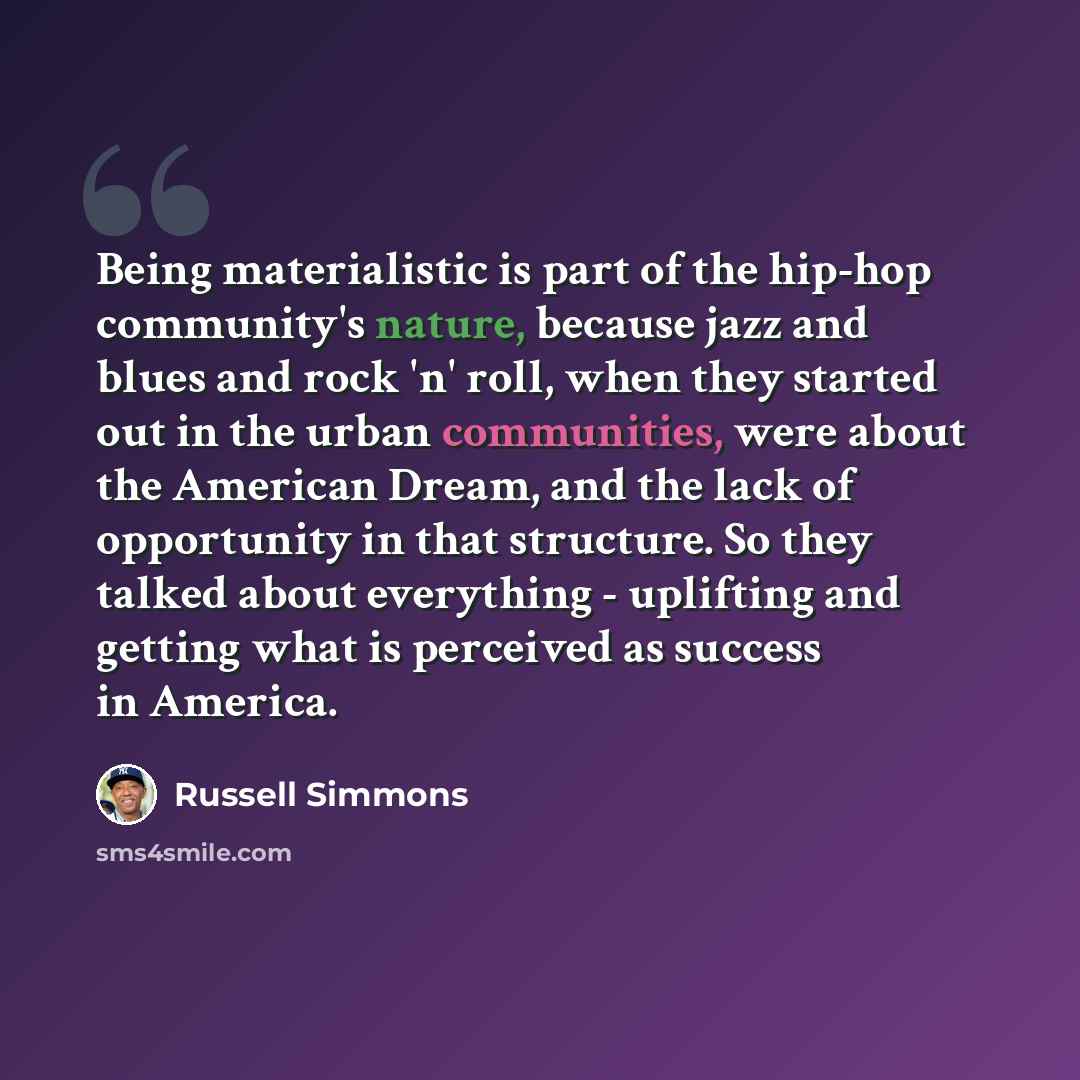 “Being materialistic is part of the hip-hop community's nature, because jazz and blues and rock 'n' roll, when they started out in the urban communities, were about the American Dream, and the lack of opportunity in that structure. So they talked about everything - uplifting and getting what is…” quote by Russell Simmons