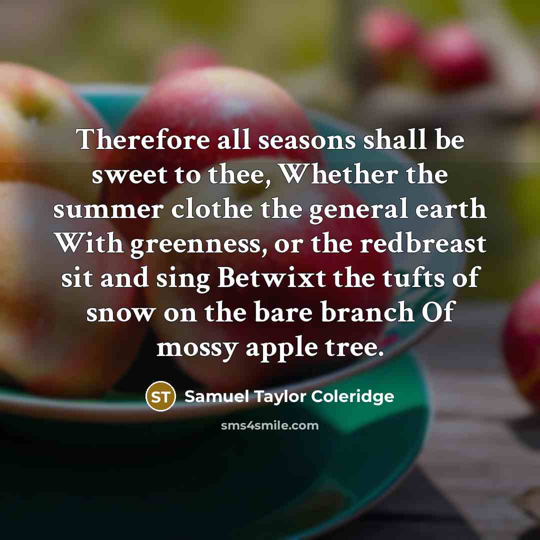 “Therefore all seasons shall be sweet to thee, Whether the summer clothe the general earth With greenness, or the redbreast sit and sing Betwixt the tufts of snow on the bare branch Of mossy apple tree.” quote by Samuel Taylor Coleridge