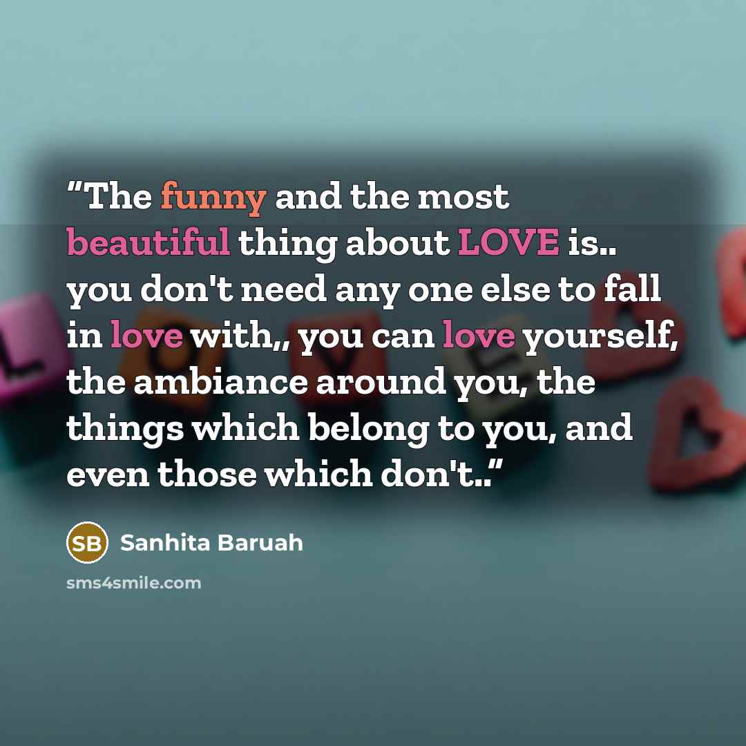 “The funny and the most beautiful thing about LOVE is.. you don't need any one else to fall in love with,, you can love yourself, the ambiance around you, the things which belong to you, and even those which don't..” quote by Sanhita Baruah