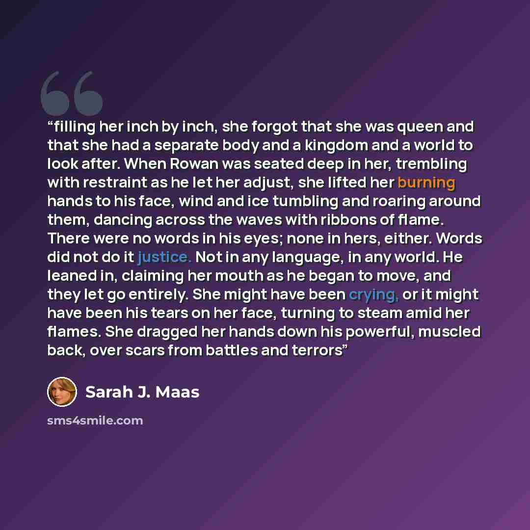 “filling her inch by inch, she forgot that she was queen and that she had a separate body and a kingdom and a world to look after. When Rowan was seated deep in her, trembling with restraint as he let her adjust, she lifted her burning hands to his face, wind and ice tumbling and roaring around…” quote by Sarah J. Maas