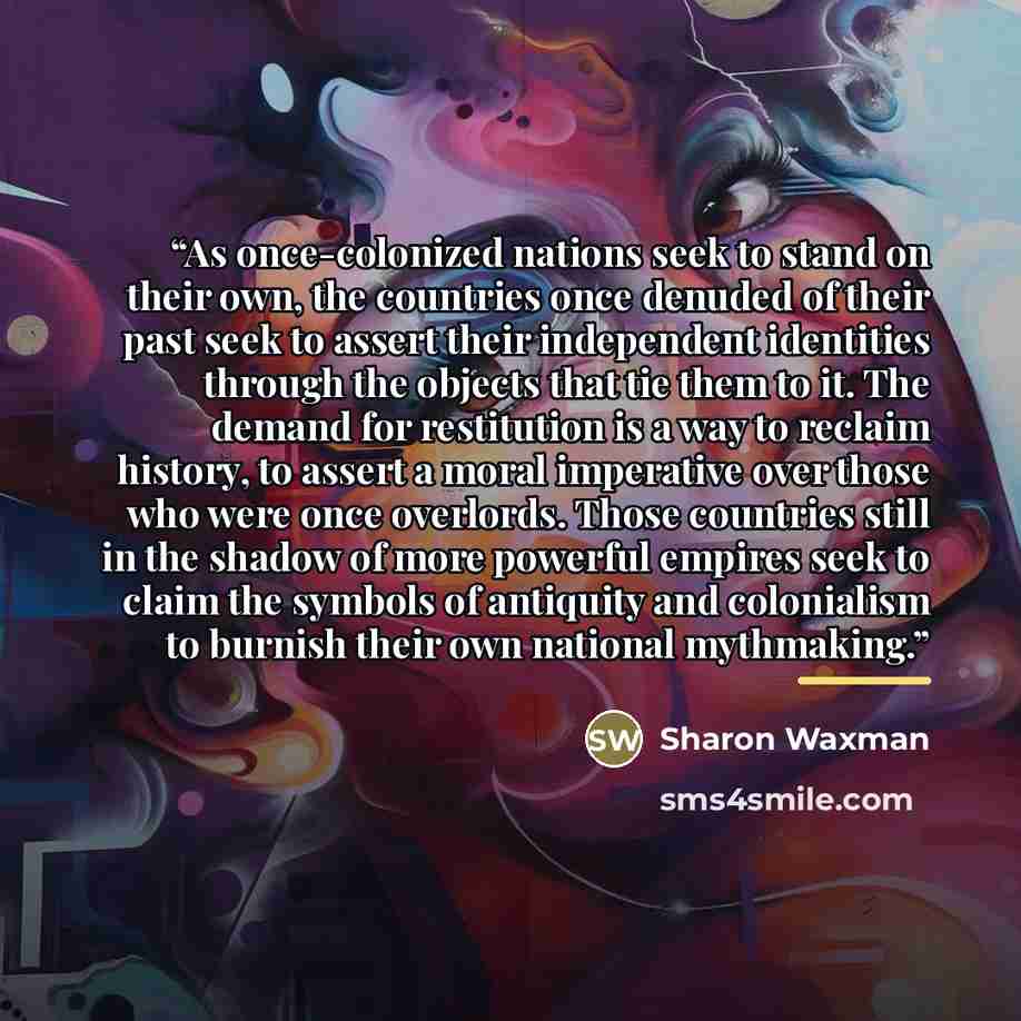 “As once-colonized nations seek to stand on their own, the countries once denuded of their past seek to assert their independent identities through the objects that tie them to it. The demand for restitution is a way to reclaim history, to assert a moral imperative over those who were once…” quote by Sharon Waxman