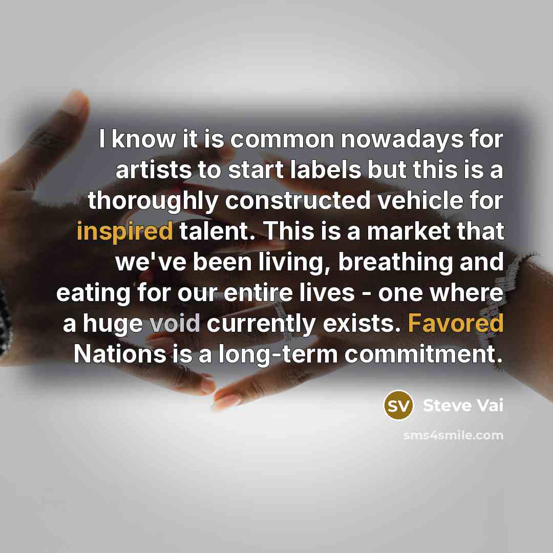 “I know it is common nowadays for artists to start labels but this is a thoroughly constructed vehicle for inspired talent. This is a market that we've been living, breathing and eating for our entire lives - one where a huge void currently exists. Favored Nations is a long-term commitment.” quote by Steve Vai