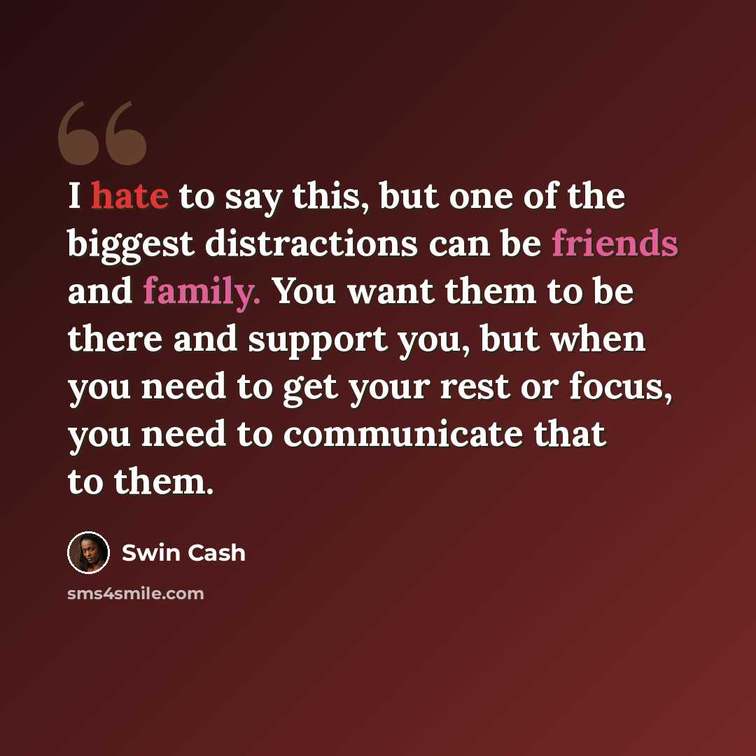 “I hate to say this, but one of the biggest distractions can be friends and family. You want them to be there and support you, but when you need to get your rest or focus, you need to communicate that to them.” quote by Swin Cash