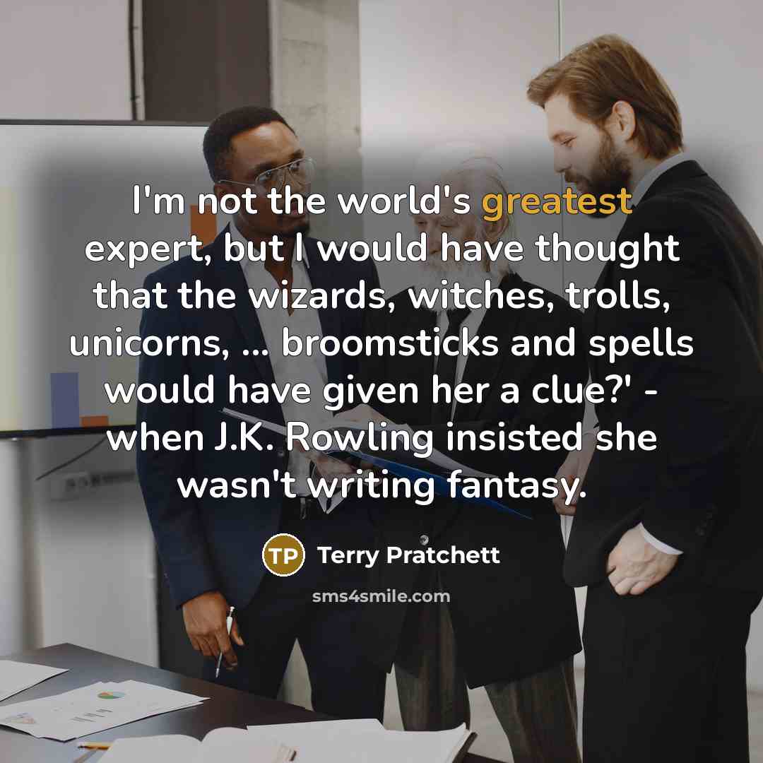 “I'm not the world's greatest expert, but I would have thought that the wizards, witches, trolls, unicorns, ... broomsticks and spells would have given her a clue?' - when J.K. Rowling insisted she wasn't writing fantasy.” quote by Terry Pratchett