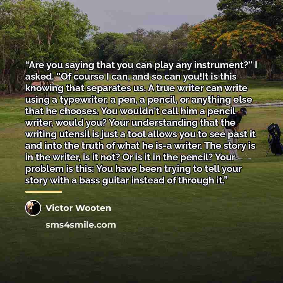 “Are you saying that you can play any instrument?'' I asked. ''Of course I can, and so can you!It is this knowing that separates us. A true writer can write using a typewriter, a pen, a pencil, or anything else that he chooses. You wouldn't call him a pencil writer, would you? Your understanding…” quote by Victor Wooten
