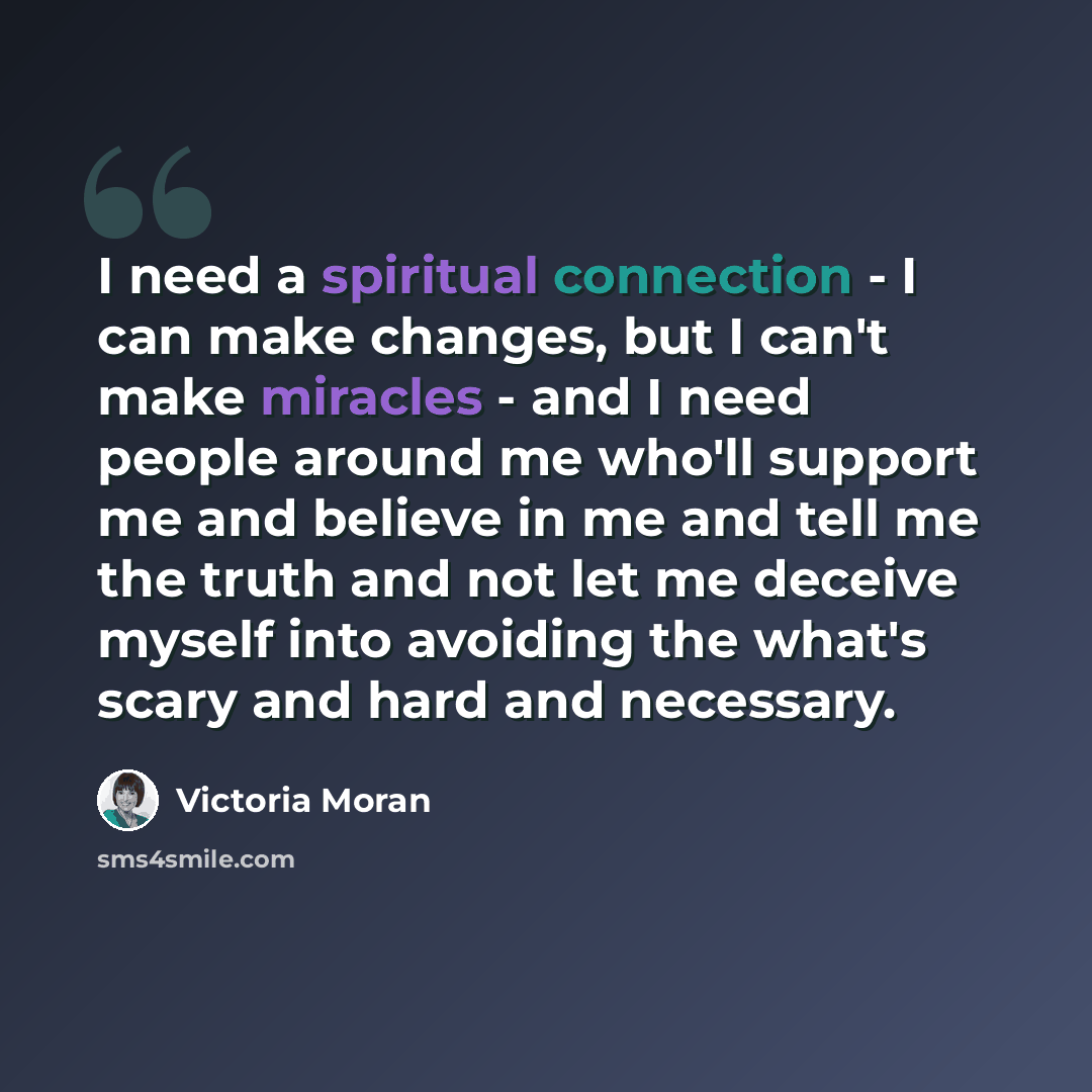“I need a spiritual connection - I can make changes, but I can't make miracles - and I need people around me who'll support me and believe in me and tell me the truth and not let me deceive myself into avoiding the what's scary and hard and necessary.” quote by Victoria Moran