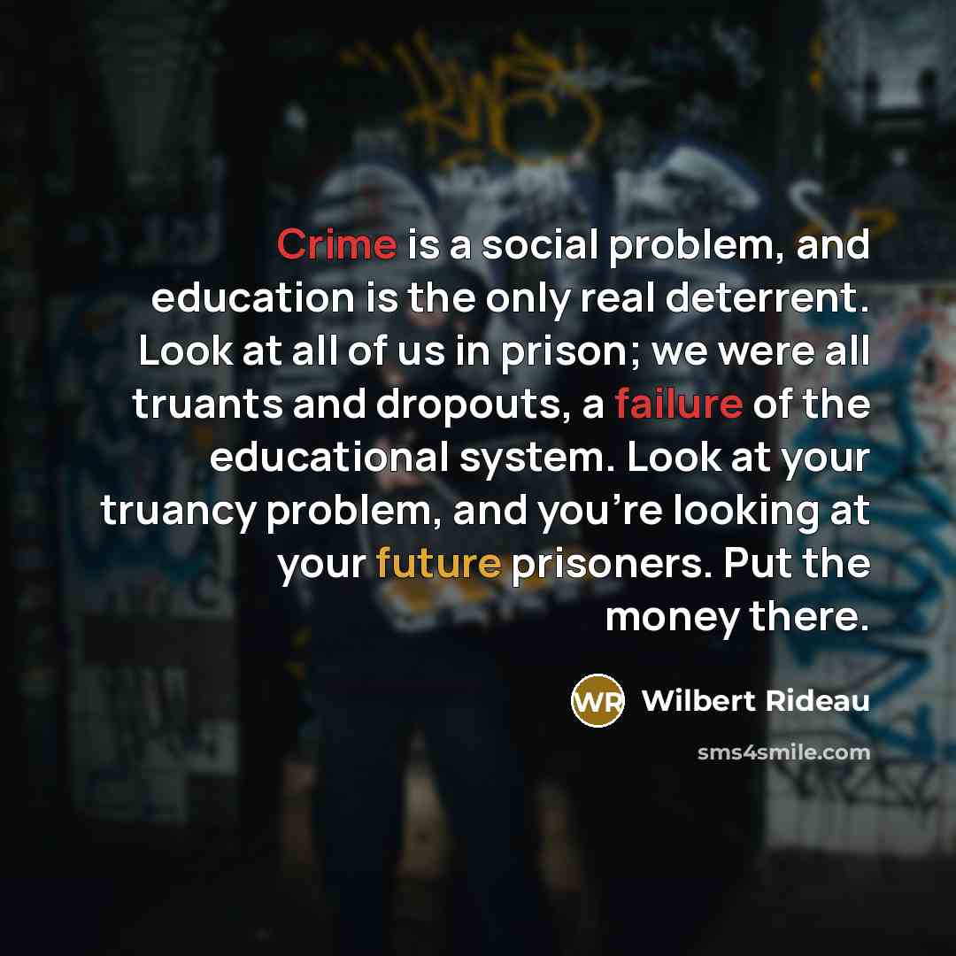 “Crime is a social problem, and education is the only real deterrent. Look at all of us in prison; we were all truants and dropouts, a failure of the educational system. Look at your truancy problem, and you're looking at your future prisoners. Put the money there.” quote by Wilbert Rideau