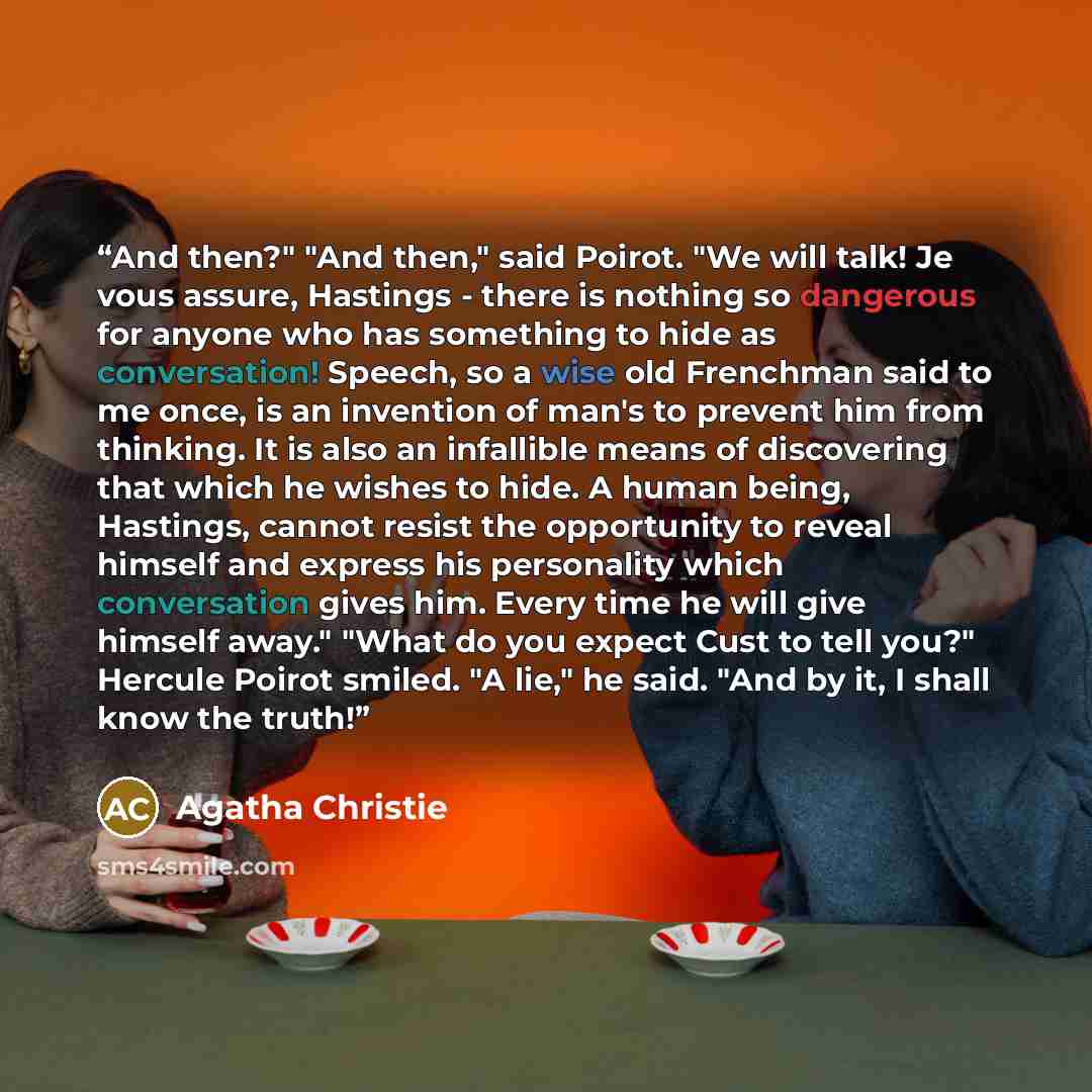 “And then?" "And then," said Poirot. "We will talk! Je vous assure, Hastings - there is nothing so dangerous for anyone who has something to hide as conversation! Speech, so a wise old Frenchman said to me once, is an invention of man's to prevent him from thinking. It is also an infallible means…” quote by Agatha Christie