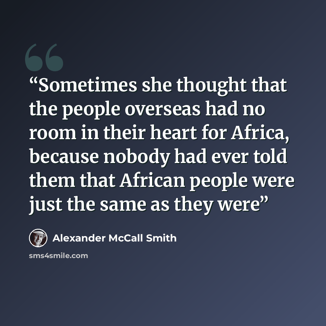 “Sometimes she thought that the people overseas had no room in their heart for Africa, because nobody had ever told them that African people were just the same as they were” quote by Alexander McCall Smith