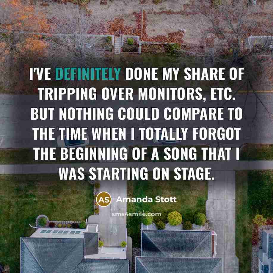 “I've definitely done my share of tripping over monitors, etc. but nothing could compare to the time when I totally forgot the beginning of a song that I was starting on stage.” quote by Amanda Stott