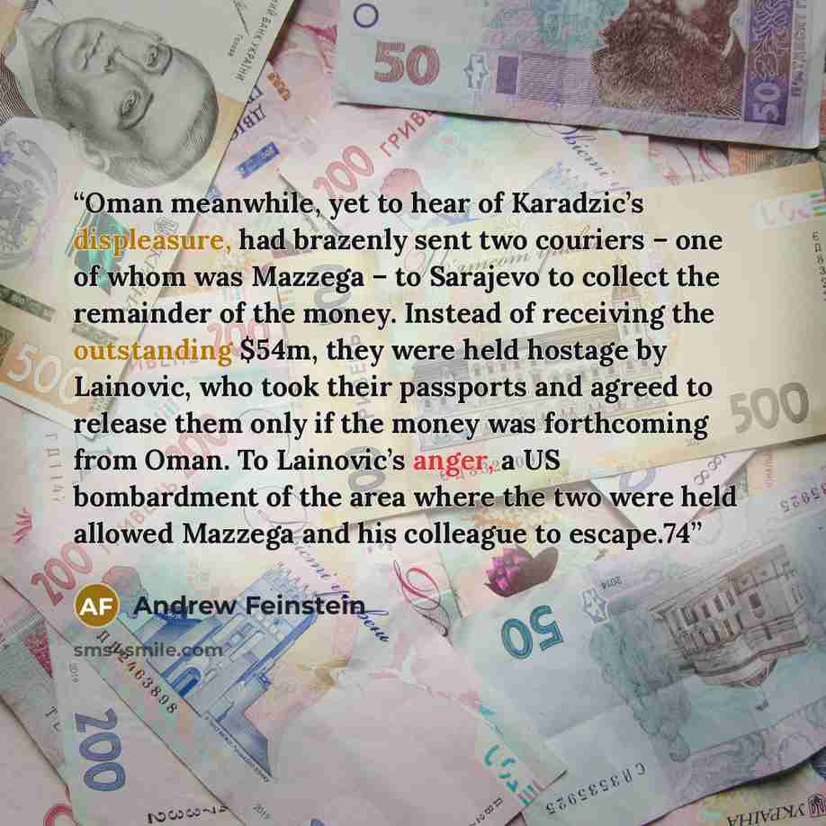 “Oman meanwhile, yet to hear of Karadzic’s displeasure, had brazenly sent two couriers – one of whom was Mazzega – to Sarajevo to collect the remainder of the money. Instead of receiving the outstanding $54m, they were held hostage by Lainovic, who took their passports and agreed to release them…” quote by Andrew Feinstein