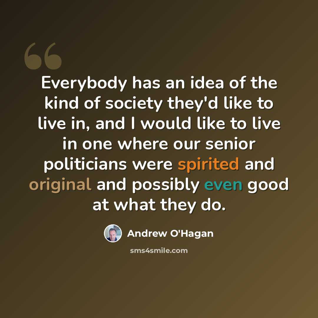 “Everybody has an idea of the kind of society they'd like to live in, and I would like to live in one where our senior politicians were spirited and original and possibly even good at what they do.” quote by Andrew O'Hagan