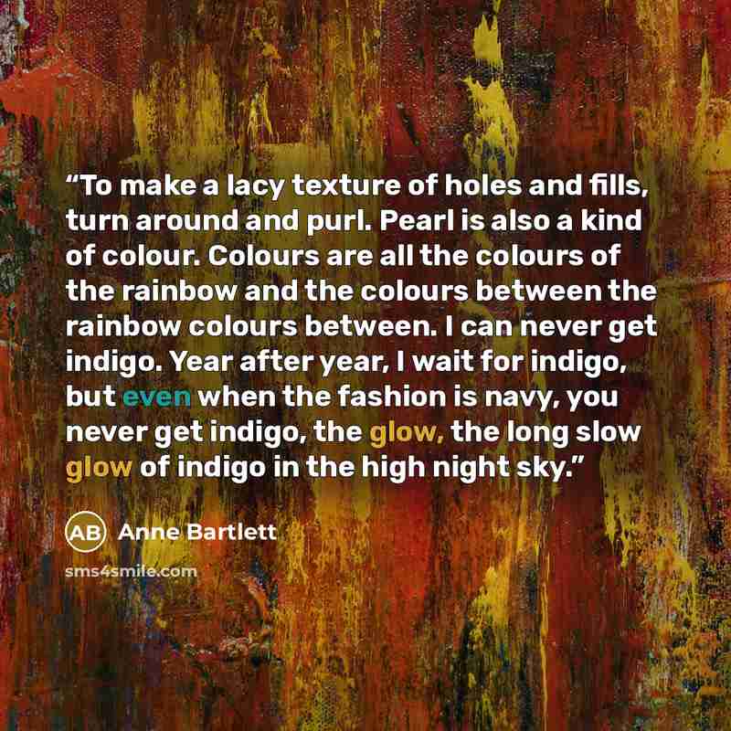 “To make a lacy texture of holes and fills, turn around and purl. Pearl is also a kind of colour. Colours are all the colours of the rainbow and the colours between the rainbow colours between. I can never get indigo. Year after year, I wait for indigo, but even when the fashion is navy, you never…” quote by Anne Bartlett