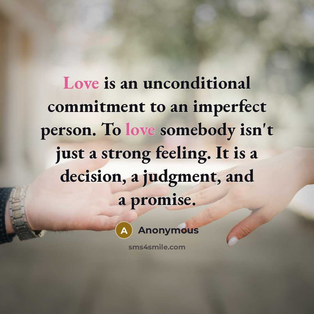 “Love is an unconditional commitment to an imperfect person. To love somebody isn't just a strong feeling. It is a decision, a judgment, and a promise.” quote by Anonymous