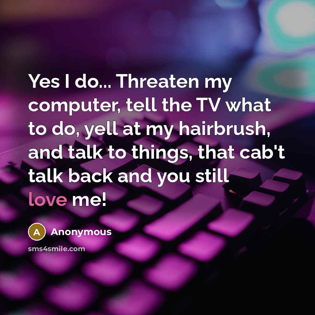 “Yes I do... Threaten my computer, tell the TV what to do, yell at my hairbrush, and talk to things, that cab't talk back and you still love me!” quote by Anonymous