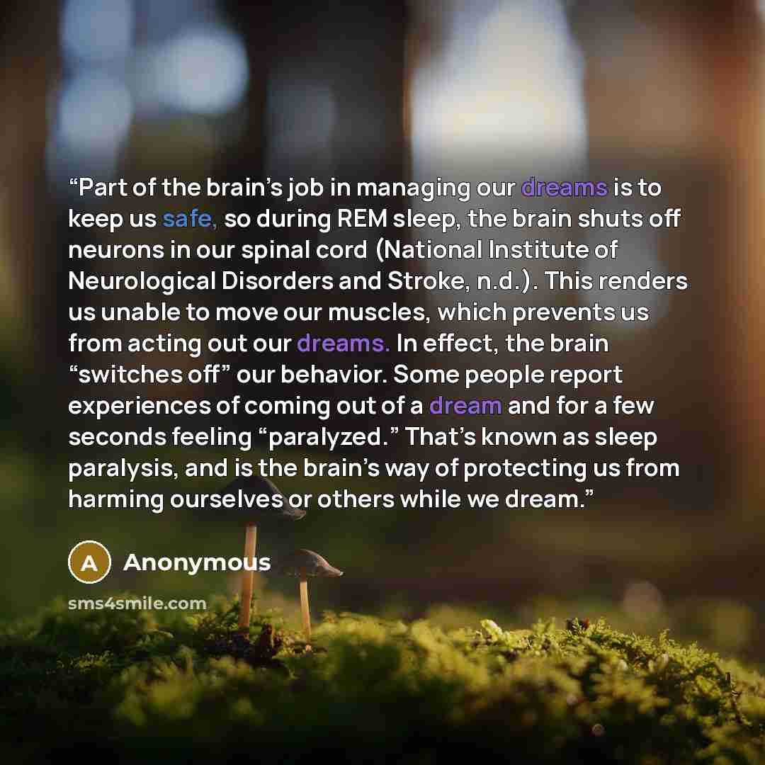 “Part of the brain’s job in managing our dreams is to keep us safe, so during REM sleep, the brain shuts off neurons in our spinal cord (National Institute of Neurological Disorders and Stroke, n.d.). This renders us unable to move our muscles, which prevents us from acting out our dreams. In…” quote by Anonymous
