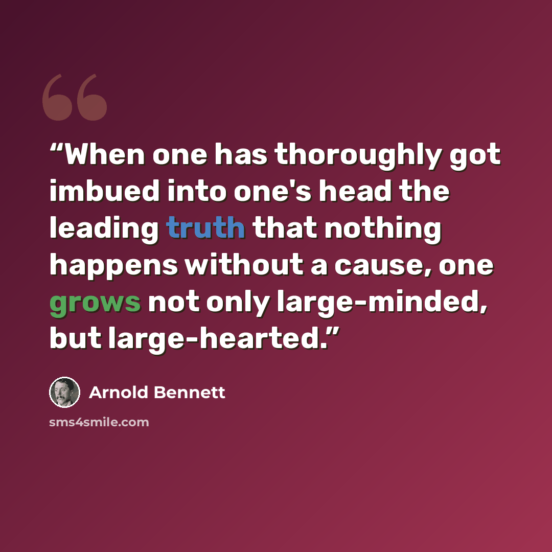“When one has thoroughly got imbued into one's head the leading truth that nothing happens without a cause, one grows not only large-minded, but large-hearted.” quote by Arnold Bennett