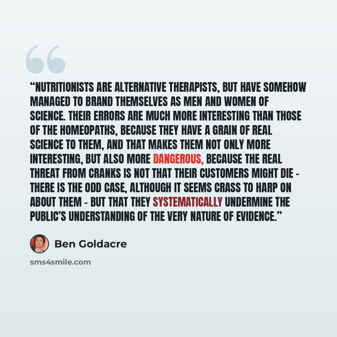 “Nutritionists are alternative therapists, but have somehow managed to brand themselves as men and women of science. Their errors are much more interesting than those of the homeopaths, because they have a grain of real science to them, and that makes them not only more interesting, but also more…” quote by Ben Goldacre