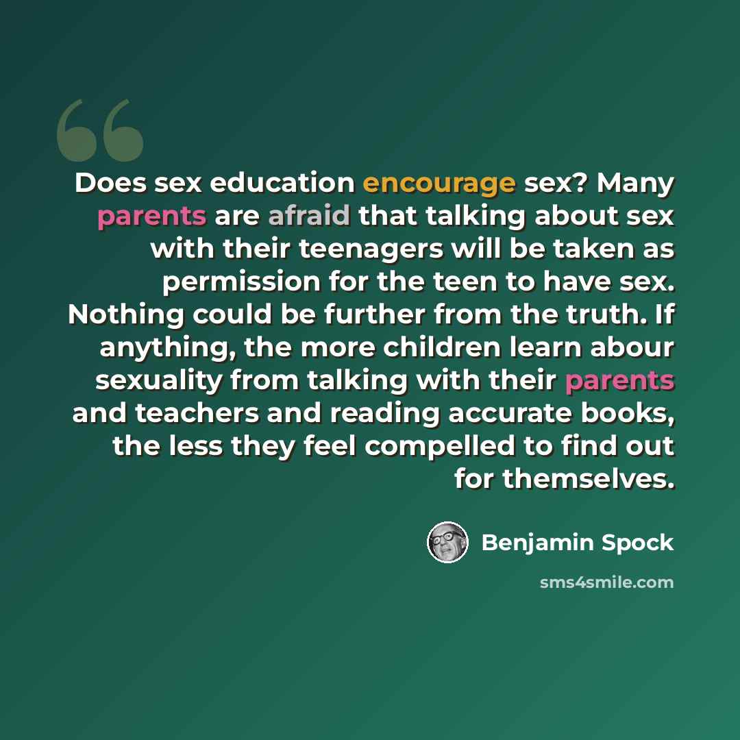 “Does sex education encourage sex? Many parents are afraid that talking about sex with their teenagers will be taken as permission for the teen to have sex. Nothing could be further from the truth. If anything, the more children learn abour sexuality from talking with their parents and teachers and…” quote by Benjamin Spock