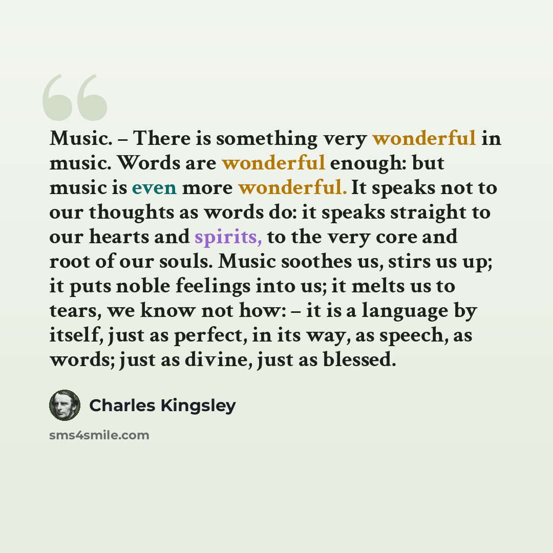 “Music. – There is something very wonderful in music. Words are wonderful enough: but music is even more wonderful. It speaks not to our thoughts as words do: it speaks straight to our hearts and spirits, to the very core and root of our souls. Music soothes us, stirs us up; it puts noble feelings…” quote by Charles Kingsley