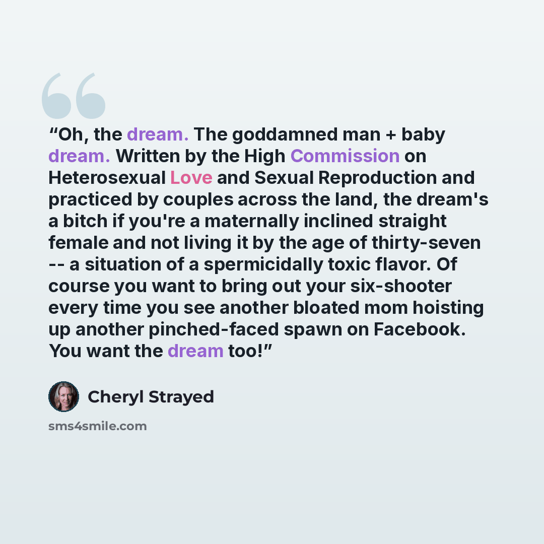 “Oh, the dream. The goddamned man + baby dream. Written by the High Commission on Heterosexual Love and Sexual Reproduction and practiced by couples across the land, the dream's a bitch if you're a maternally inclined straight female and not living it by the age of thirty-seven -- a situation of a…” quote by Cheryl Strayed