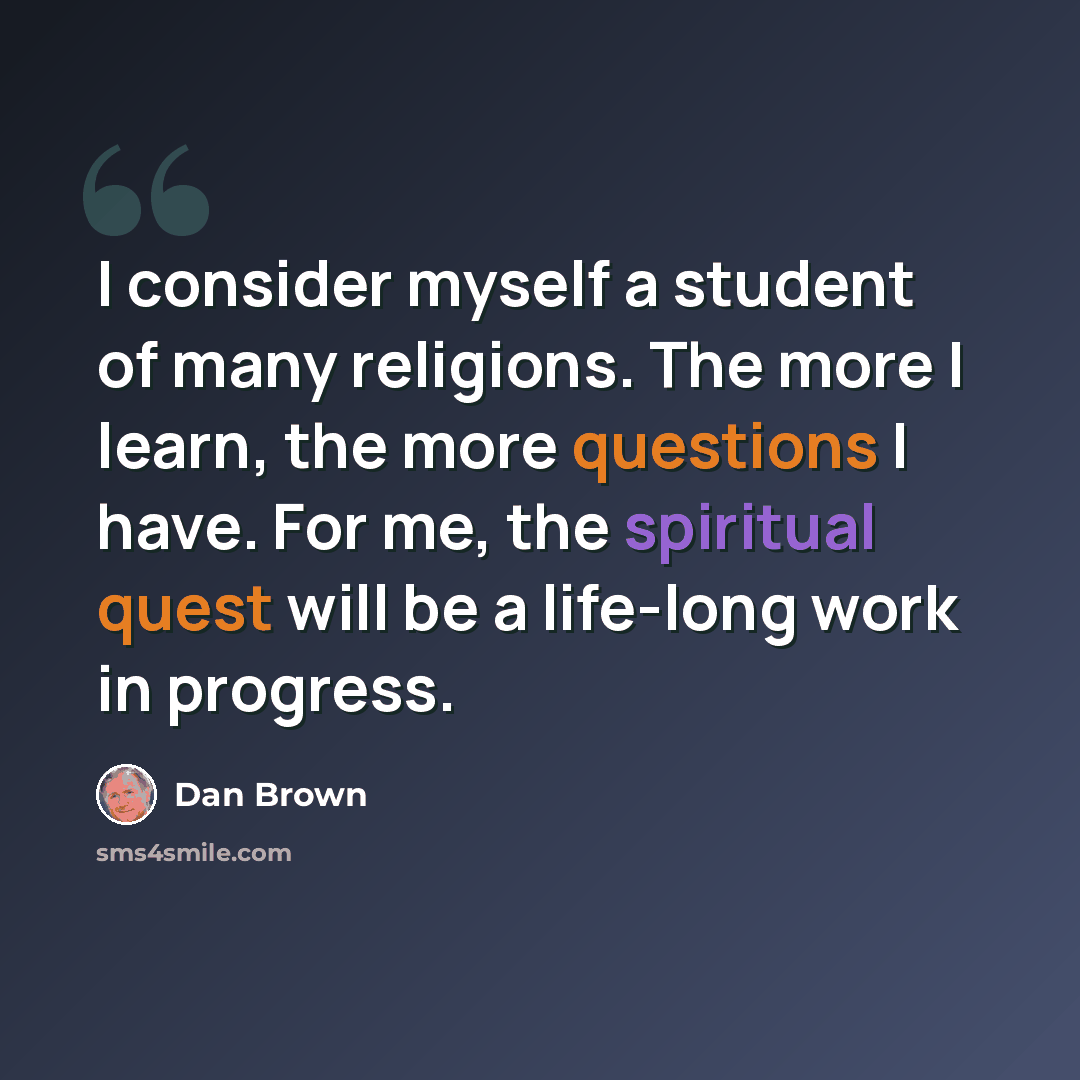 “I consider myself a student of many religions. The more I learn, the more questions I have. For me, the spiritual quest will be a life-long work in progress.” quote by Dan Brown