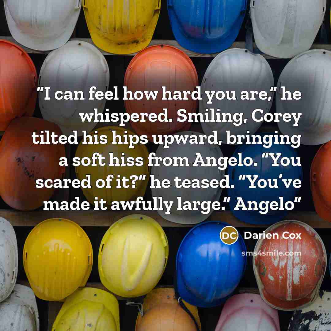 “I can feel how hard you are,” he whispered. Smiling, Corey tilted his hips upward, bringing a soft hiss from Angelo. “You scared of it?” he teased. “You’ve made it awfully large.” Angelo” quote by Darien Cox