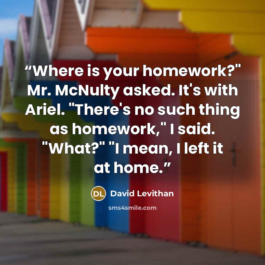 “Where is your homework?" Mr. McNulty asked. It's with Ariel. "There's no such thing as homework," I said. "What?" "I mean, I left it at home.” quote by David Levithan