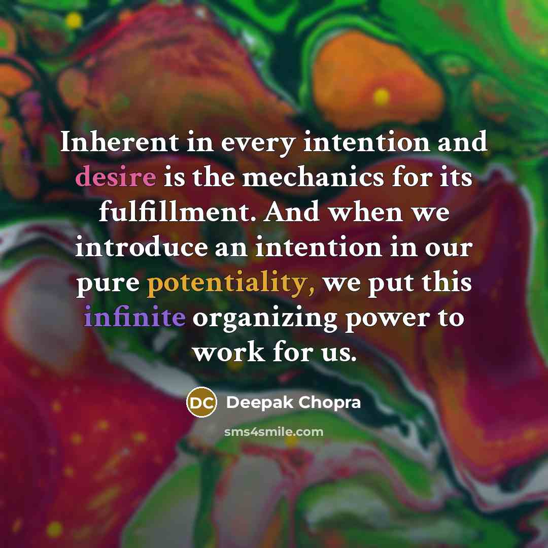 “Inherent in every intention and desire is the mechanics for its fulfillment. And when we introduce an intention in our pure potentiality, we put this infinite organizing power to work for us.” quote by Deepak Chopra