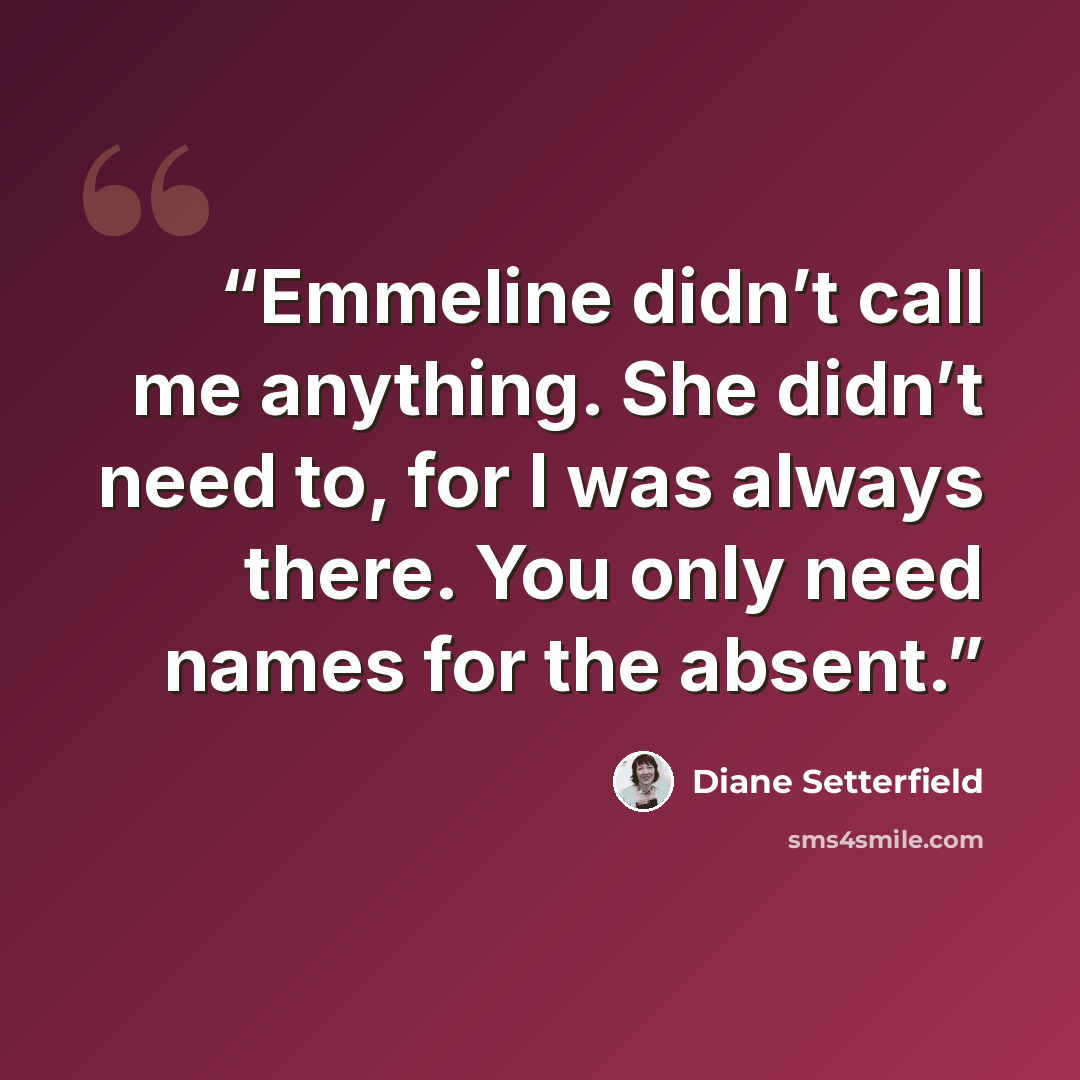 “Emmeline didn’t call me anything. She didn’t need to, for I was always there. You only need names for the absent.” quote by Diane Setterfield